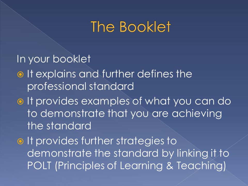 In your booklet  It explains and further defines the professional standard  It provides examples of what you can do to demonstrate that you are achieving the standard  It provides further strategies to demonstrate the standard by linking it to POLT (Principles of Learning & Teaching)