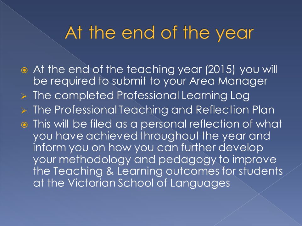  At the end of the teaching year (2015) you will be required to submit to your Area Manager  The completed Professional Learning Log  The Professional Teaching and Reflection Plan  This will be filed as a personal reflection of what you have achieved throughout the year and inform you on how you can further develop your methodology and pedagogy to improve the Teaching & Learning outcomes for students at the Victorian School of Languages