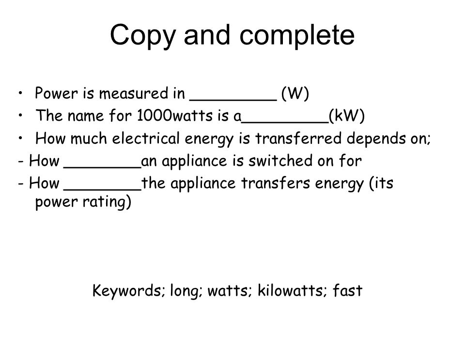 Copy and complete Power is measured in _________ (W) The name for 1000watts is a_________(kW) How much electrical energy is transferred depends on; - How ________an appliance is switched on for - How ________the appliance transfers energy (its power rating) Keywords; long; watts; kilowatts; fast