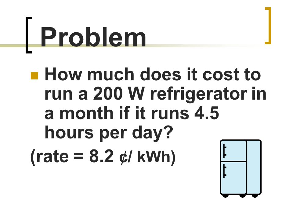 Problem How much does it cost to run a 200 W refrigerator in a month if it runs 4.5 hours per day.