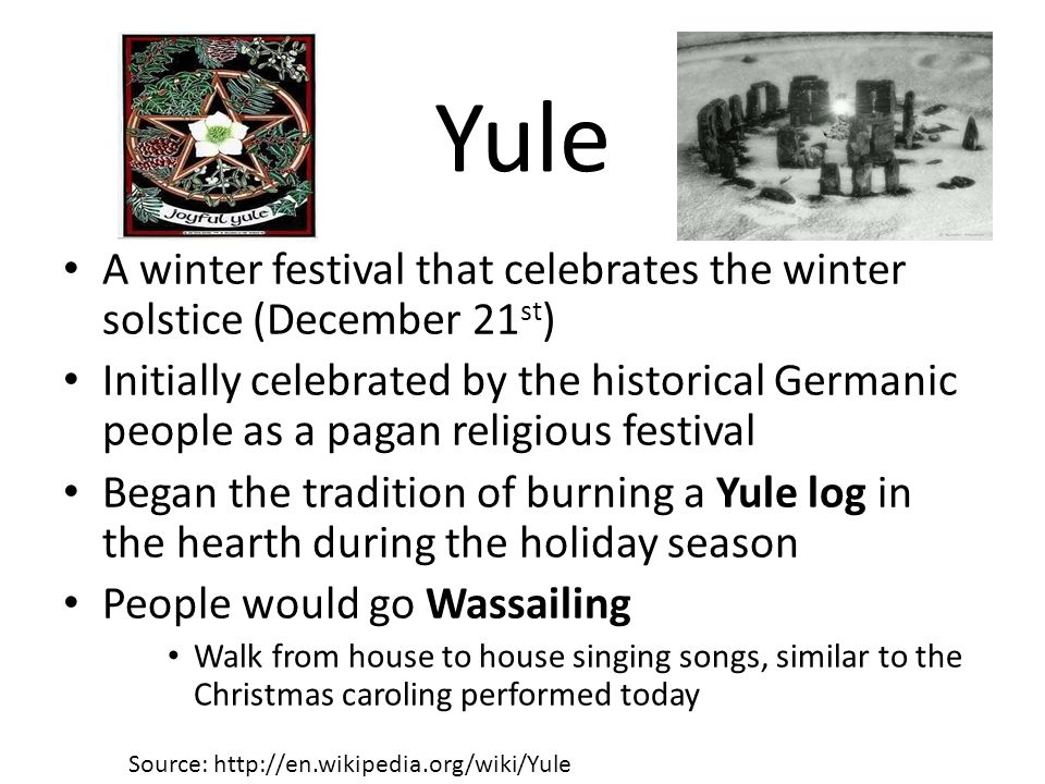Yule A winter festival that celebrates the winter solstice (December 21 st ) Initially celebrated by the historical Germanic people as a pagan religious festival Began the tradition of burning a Yule log in the hearth during the holiday season People would go Wassailing Walk from house to house singing songs, similar to the Christmas caroling performed today Source: