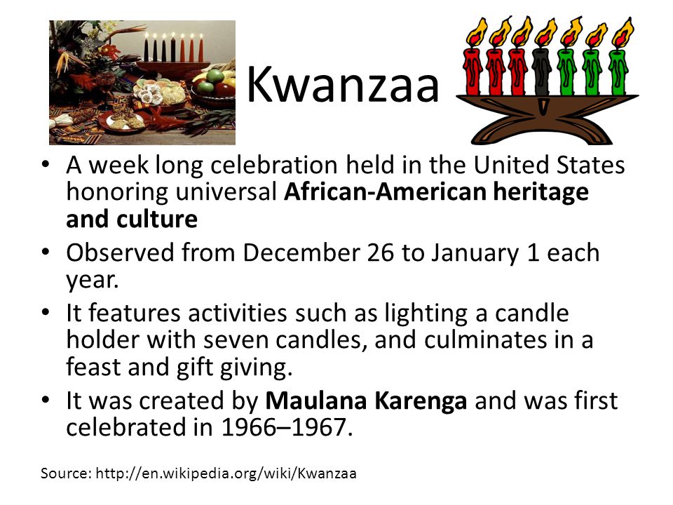 Kwanzaa A week long celebration held in the United States honoring universal African-American heritage and culture Observed from December 26 to January 1 each year.
