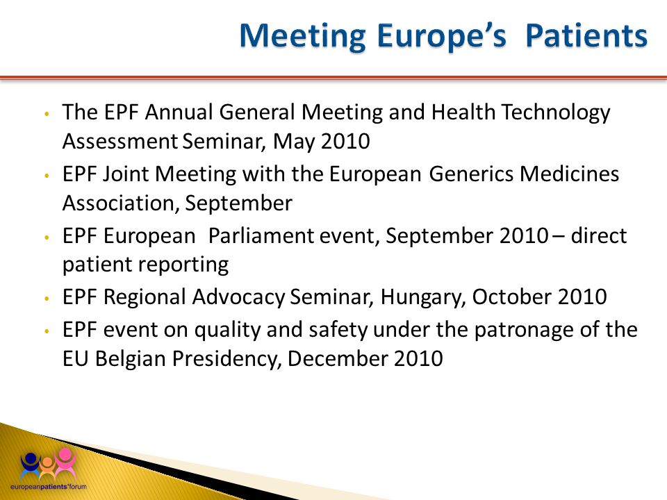 The EPF Annual General Meeting and Health Technology Assessment Seminar, May 2010 EPF Joint Meeting with the European Generics Medicines Association, September EPF European Parliament event, September 2010 – direct patient reporting EPF Regional Advocacy Seminar, Hungary, October 2010 EPF event on quality and safety under the patronage of the EU Belgian Presidency, December 2010