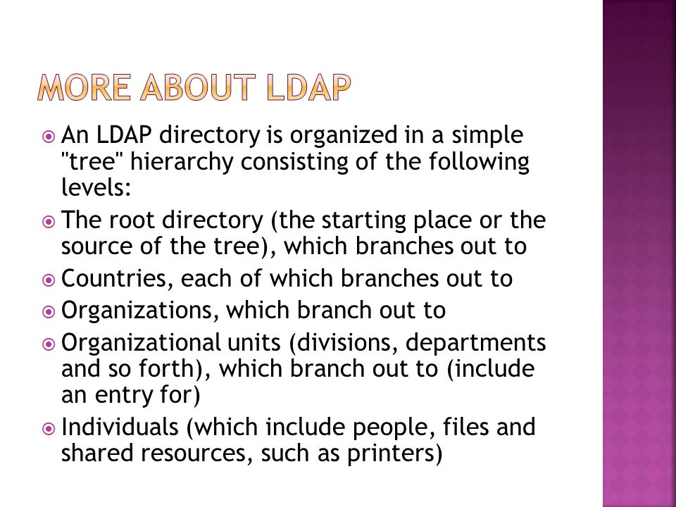  An LDAP directory is organized in a simple tree hierarchy consisting of the following levels:  The root directory (the starting place or the source of the tree), which branches out to  Countries, each of which branches out to  Organizations, which branch out to  Organizational units (divisions, departments and so forth), which branch out to (include an entry for)  Individuals (which include people, files and shared resources, such as printers)