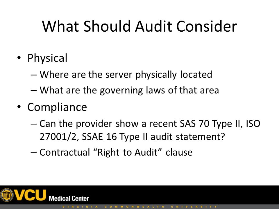 What Should Audit Consider Physical – Where are the server physically located – What are the governing laws of that area Compliance – Can the provider show a recent SAS 70 Type II, ISO 27001/2, SSAE 16 Type II audit statement.