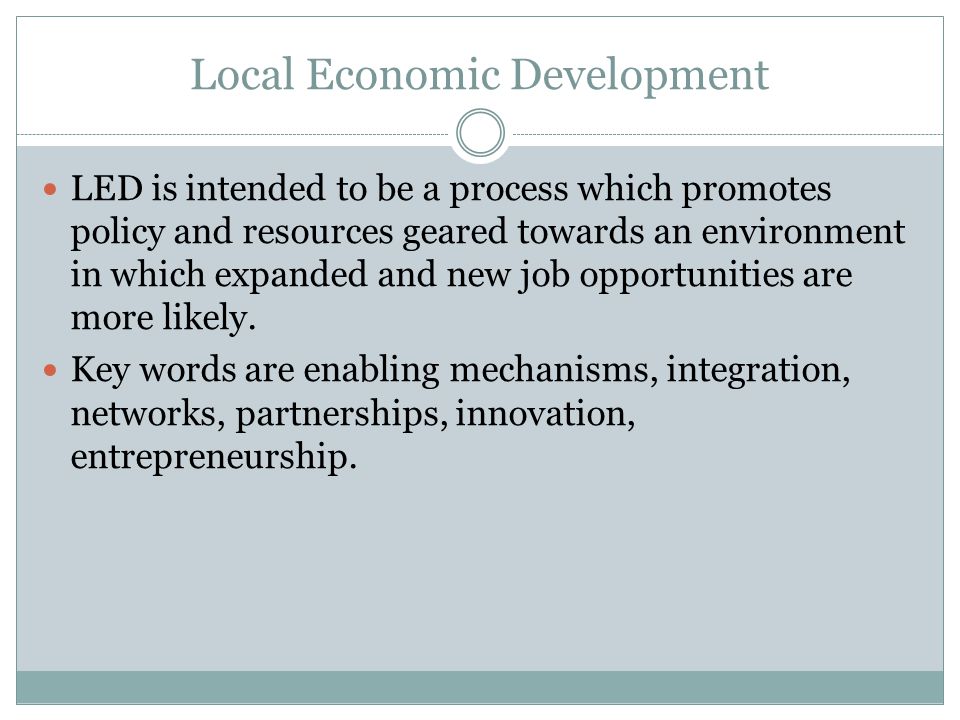 Local Economic Development LED is intended to be a process which promotes policy and resources geared towards an environment in which expanded and new job opportunities are more likely.