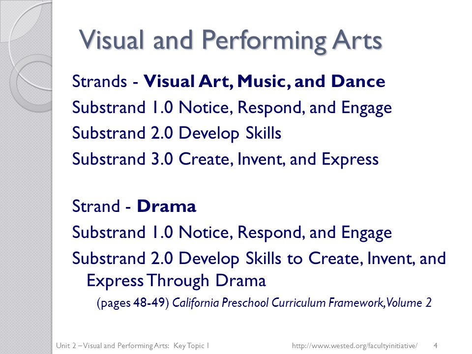 Visual and Performing Arts Strands - Visual Art, Music, and Dance Substrand 1.0 Notice, Respond, and Engage Substrand 2.0 Develop Skills Substrand 3.0 Create, Invent, and Express Strand - Drama Substrand 1.0 Notice, Respond, and Engage Substrand 2.0 Develop Skills to Create, Invent, and Express Through Drama (pages 48-49) California Preschool Curriculum Framework, Volume 2 Unit 2 – Visual and Performing Arts: Key Topic 1   4