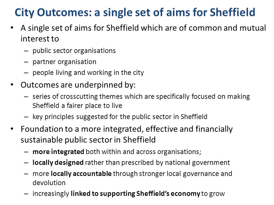 City Outcomes: a single set of aims for Sheffield A single set of aims for Sheffield which are of common and mutual interest to – public sector organisations – partner organisation – people living and working in the city Outcomes are underpinned by: – series of crosscutting themes which are specifically focused on making Sheffield a fairer place to live – key principles suggested for the public sector in Sheffield Foundation to a more integrated, effective and financially sustainable public sector in Sheffield – more integrated both within and across organisations; – locally designed rather than prescribed by national government – more locally accountable through stronger local governance and devolution – increasingly linked to supporting Sheffield’s economy to grow