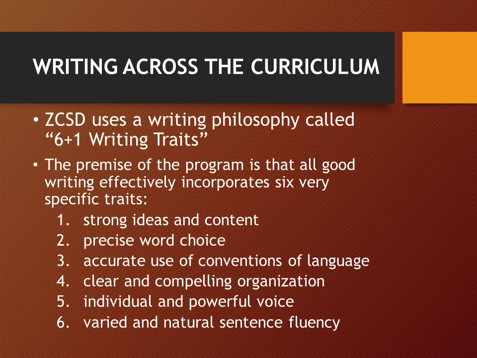 WRITING ACROSS THE CURRICULUM ZCSD uses a writing philosophy called 6+1 Writing Traits The premise of the program is that all good writing effectively incorporates six very specific traits: 1.strong ideas and content 2.precise word choice 3.accurate use of conventions of language 4.clear and compelling organization 5.individual and powerful voice 6.varied and natural sentence fluency