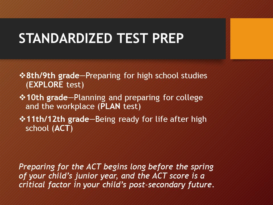 STANDARDIZED TEST PREP  8th/9th grade—Preparing for high school studies (EXPLORE test)  10th grade—Planning and preparing for college and the workplace (PLAN test)  11th/12th grade—Being ready for life after high school (ACT) Preparing for the ACT begins long before the spring of your child’s junior year, and the ACT score is a critical factor in your child’s post-secondary future.