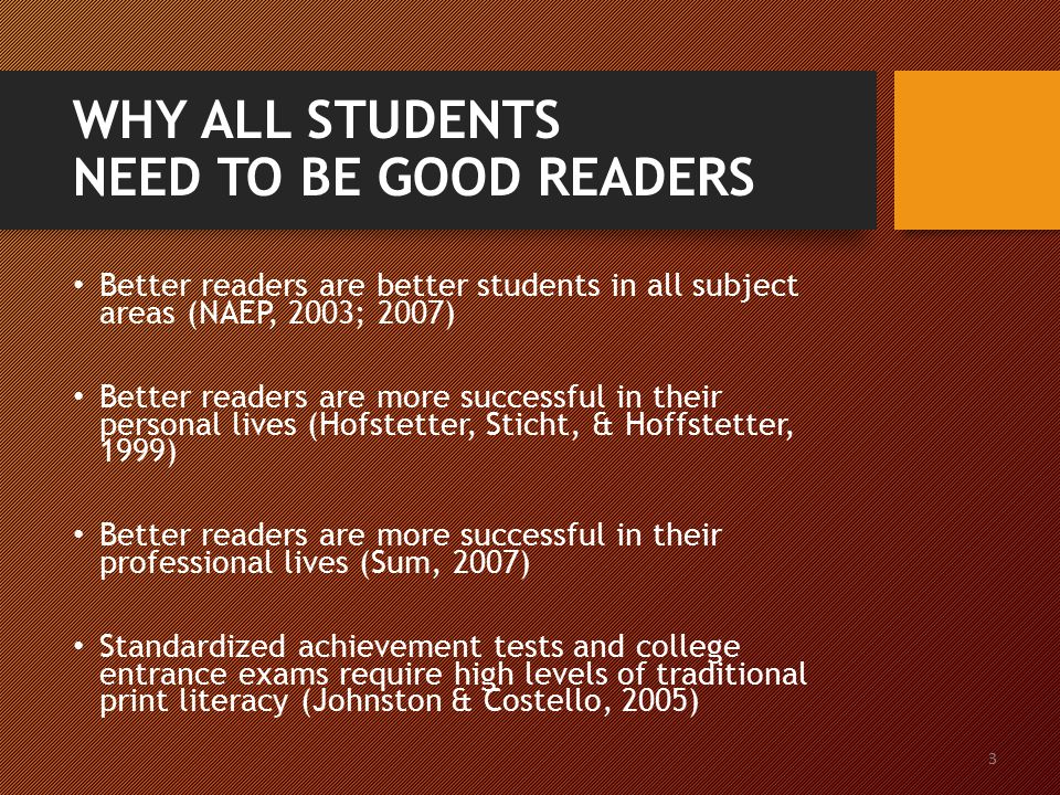 3 WHY ALL STUDENTS NEED TO BE GOOD READERS Better readers are better students in all subject areas (NAEP, 2003; 2007) Better readers are more successful in their personal lives (Hofstetter, Sticht, & Hoffstetter, 1999) Better readers are more successful in their professional lives (Sum, 2007) Standardized achievement tests and college entrance exams require high levels of traditional print literacy (Johnston & Costello, 2005)