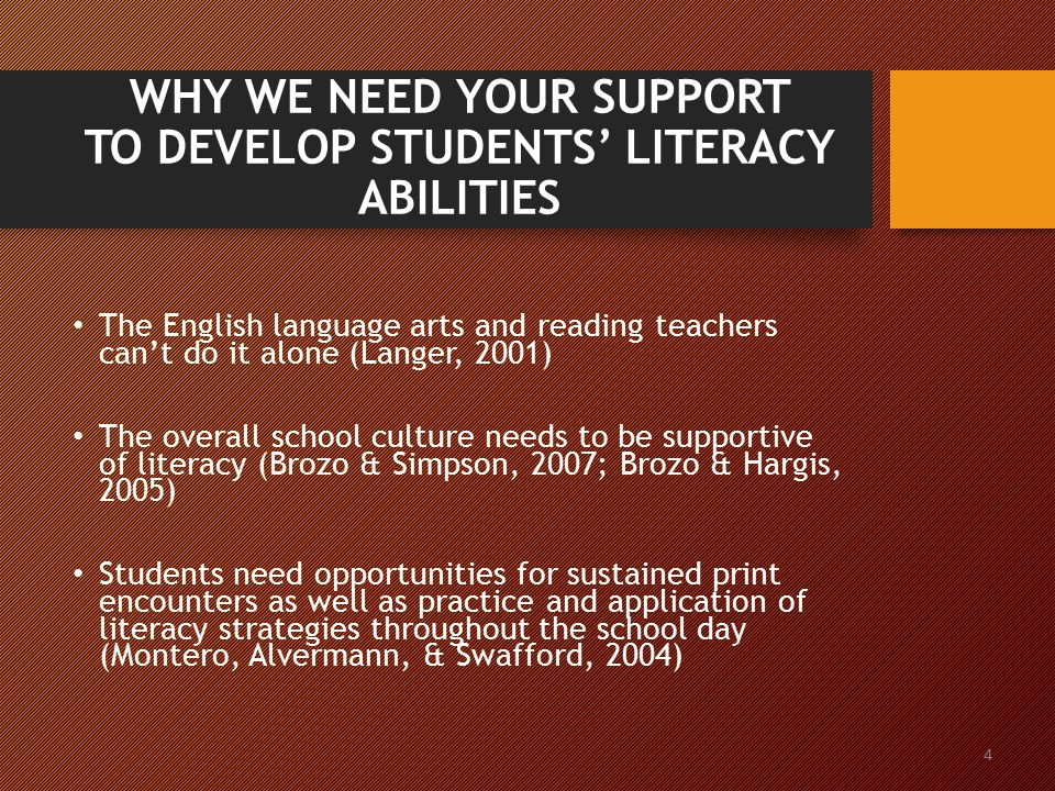 4 WHY WE NEED YOUR SUPPORT TO DEVELOP STUDENTS’ LITERACY ABILITIES The English language arts and reading teachers can’t do it alone (Langer, 2001) The overall school culture needs to be supportive of literacy (Brozo & Simpson, 2007; Brozo & Hargis, 2005) Students need opportunities for sustained print encounters as well as practice and application of literacy strategies throughout the school day (Montero, Alvermann, & Swafford, 2004)