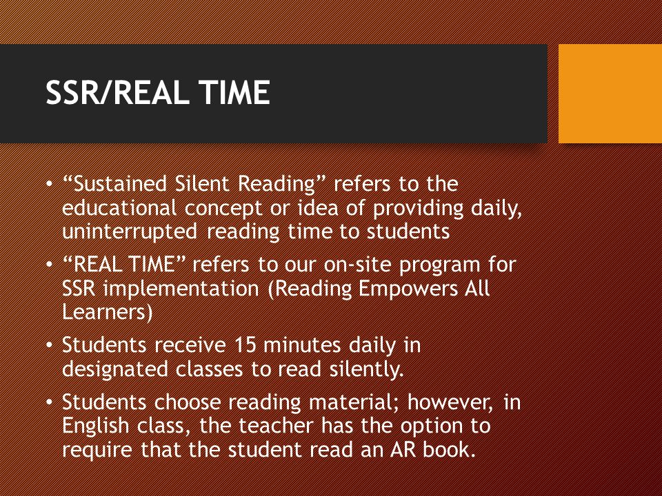 SSR/REAL TIME Sustained Silent Reading refers to the educational concept or idea of providing daily, uninterrupted reading time to students REAL TIME refers to our on-site program for SSR implementation (Reading Empowers All Learners) Students receive 15 minutes daily in designated classes to read silently.
