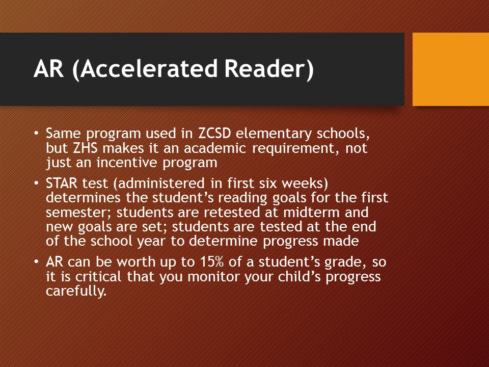 AR (Accelerated Reader) Same program used in ZCSD elementary schools, but ZHS makes it an academic requirement, not just an incentive program STAR test (administered in first six weeks) determines the student’s reading goals for the first semester; students are retested at midterm and new goals are set; students are tested at the end of the school year to determine progress made AR can be worth up to 15% of a student’s grade, so it is critical that you monitor your child’s progress carefully.