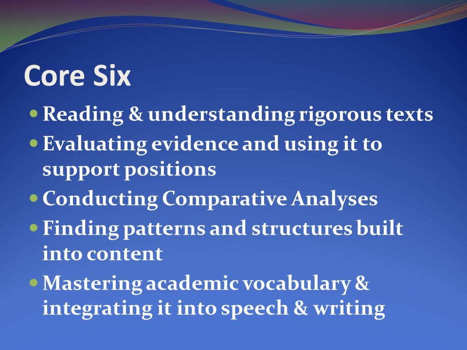 Core Six Reading & understanding rigorous texts Evaluating evidence and using it to support positions Conducting Comparative Analyses Finding patterns and structures built into content Mastering academic vocabulary & integrating it into speech & writing