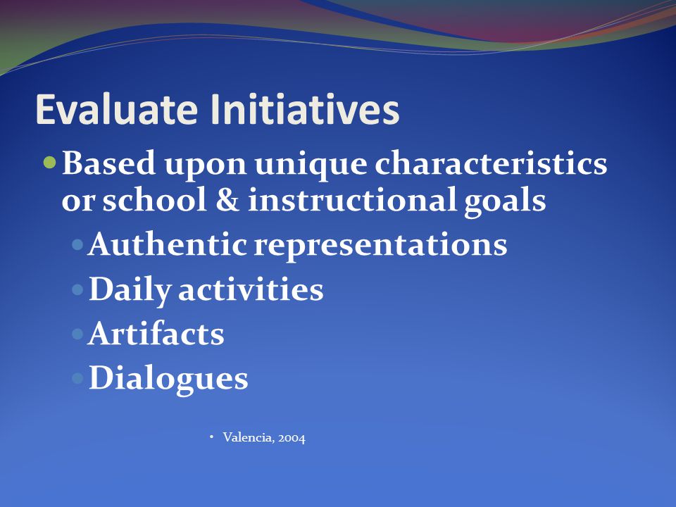 Evaluate Initiatives Based upon unique characteristics or school & instructional goals Authentic representations Daily activities Artifacts Dialogues Valencia, 2004