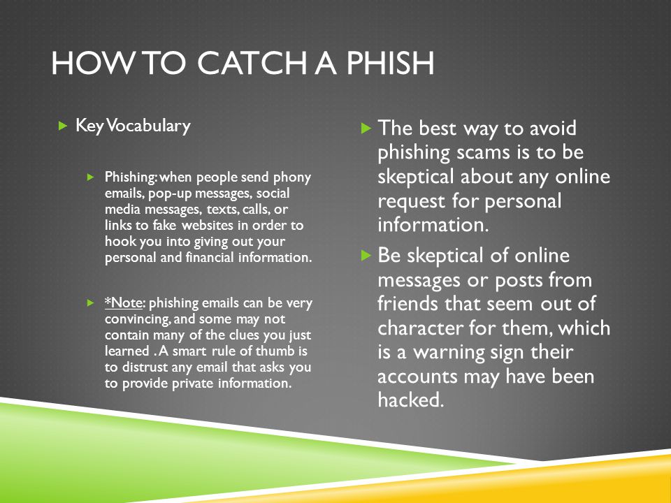 HOW TO CATCH A PHISH  Key Vocabulary  Phishing: when people send phony  s, pop-up messages, social media messages, texts, calls, or links to fake websites in order to hook you into giving out your personal and financial information.