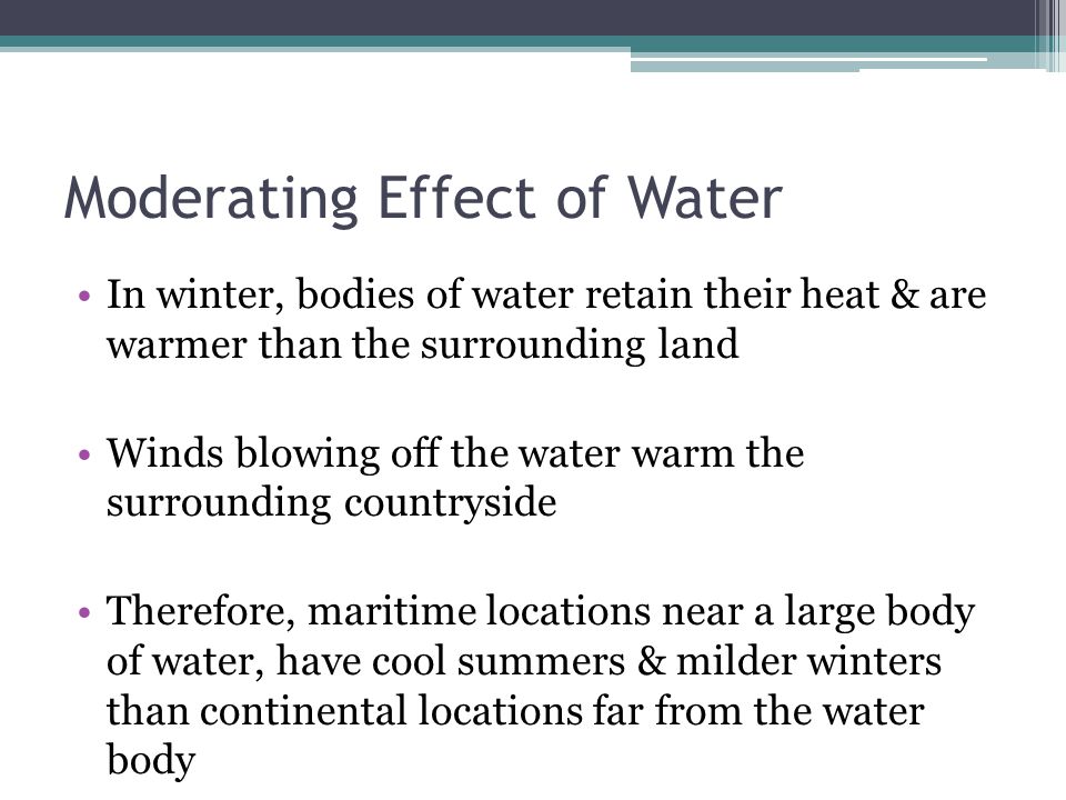 Moderating Effect of Water In winter, bodies of water retain their heat & are warmer than the surrounding land Winds blowing off the water warm the surrounding countryside Therefore, maritime locations near a large body of water, have cool summers & milder winters than continental locations far from the water body