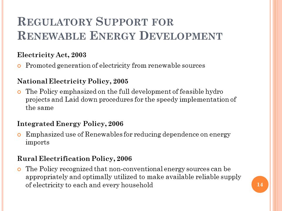 R EGULATORY S UPPORT FOR R ENEWABLE E NERGY D EVELOPMENT Electricity Act, 2003 Promoted generation of electricity from renewable sources National Electricity Policy, 2005 The Policy emphasized on the full development of feasible hydro projects and Laid down procedures for the speedy implementation of the same Integrated Energy Policy, 2006 Emphasized use of Renewables for reducing dependence on energy imports Rural Electrification Policy, 2006 The Policy recognized that non-conventional energy sources can be appropriately and optimally utilized to make available reliable supply of electricity to each and every household 14