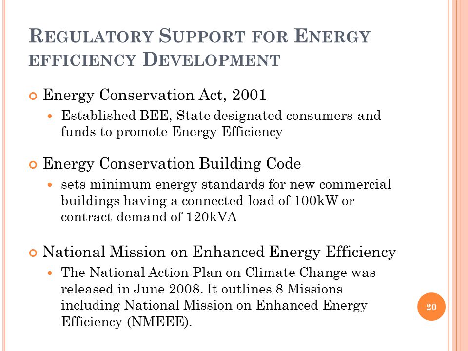 R EGULATORY S UPPORT FOR E NERGY EFFICIENCY D EVELOPMENT Energy Conservation Act, 2001 Established BEE, State designated consumers and funds to promote Energy Efficiency Energy Conservation Building Code sets minimum energy standards for new commercial buildings having a connected load of 100kW or contract demand of 120kVA National Mission on Enhanced Energy Efficiency The National Action Plan on Climate Change was released in June 2008.