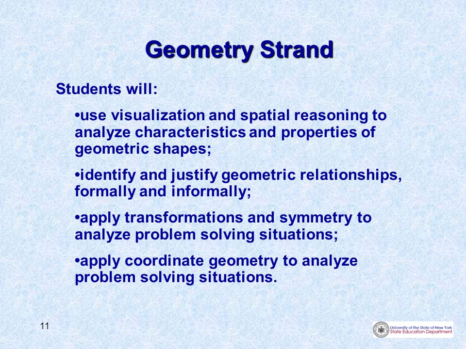11 Geometry Strand Students will: use visualization and spatial reasoning to analyze characteristics and properties of geometric shapes; identify and justify geometric relationships, formally and informally; apply transformations and symmetry to analyze problem solving situations; apply coordinate geometry to analyze problem solving situations.