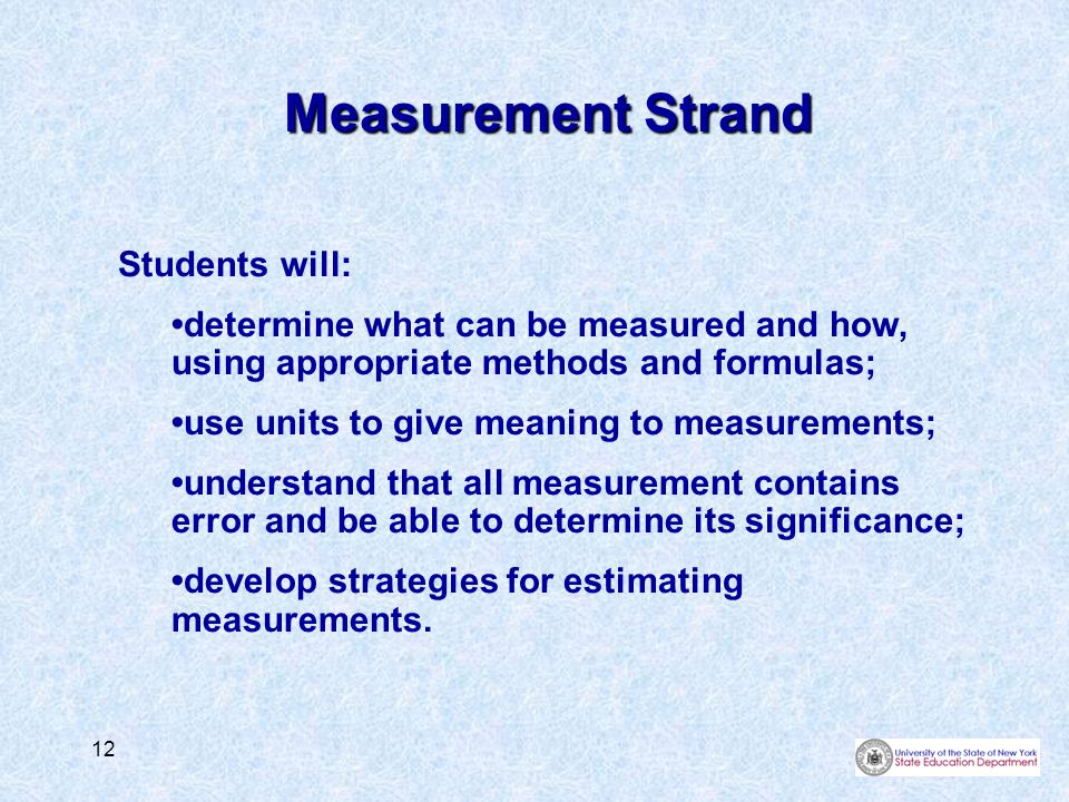 12 Measurement Strand Students will: determine what can be measured and how, using appropriate methods and formulas; use units to give meaning to measurements; understand that all measurement contains error and be able to determine its significance; develop strategies for estimating measurements.
