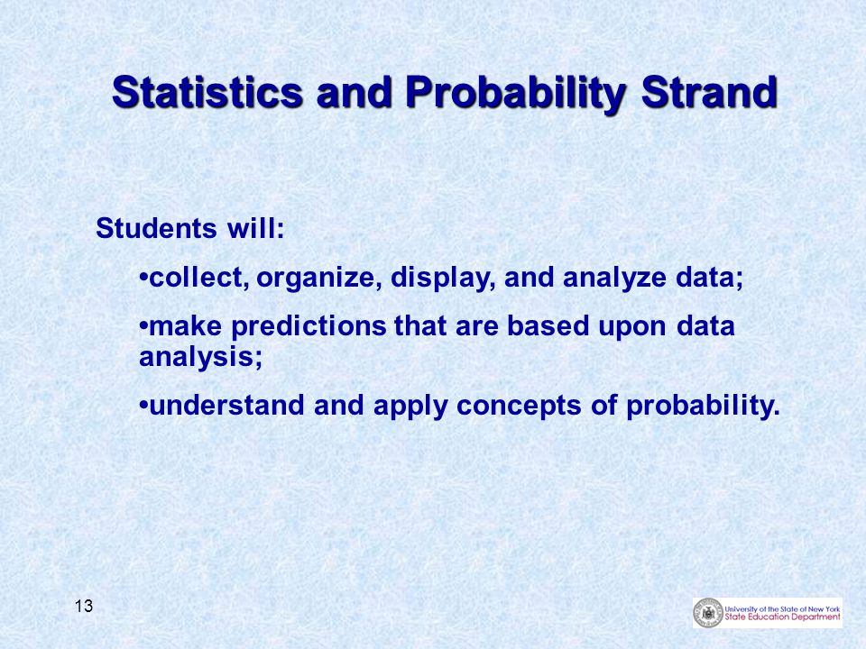 13 Statistics and Probability Strand Students will: collect, organize, display, and analyze data; make predictions that are based upon data analysis; understand and apply concepts of probability.