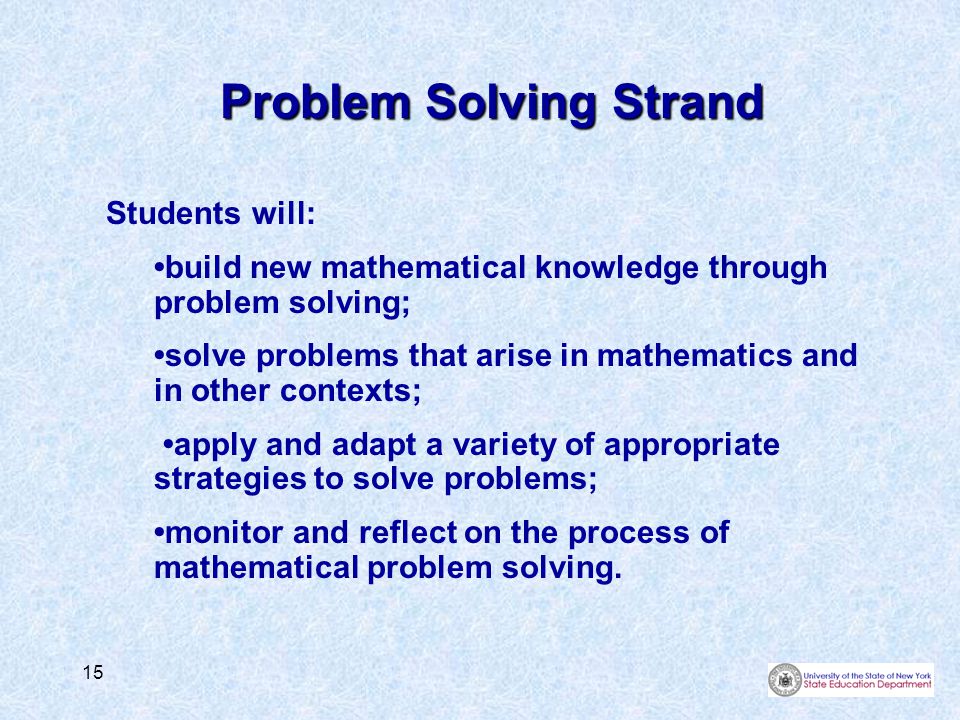 15 Problem Solving Strand Students will: build new mathematical knowledge through problem solving; solve problems that arise in mathematics and in other contexts; apply and adapt a variety of appropriate strategies to solve problems; monitor and reflect on the process of mathematical problem solving.