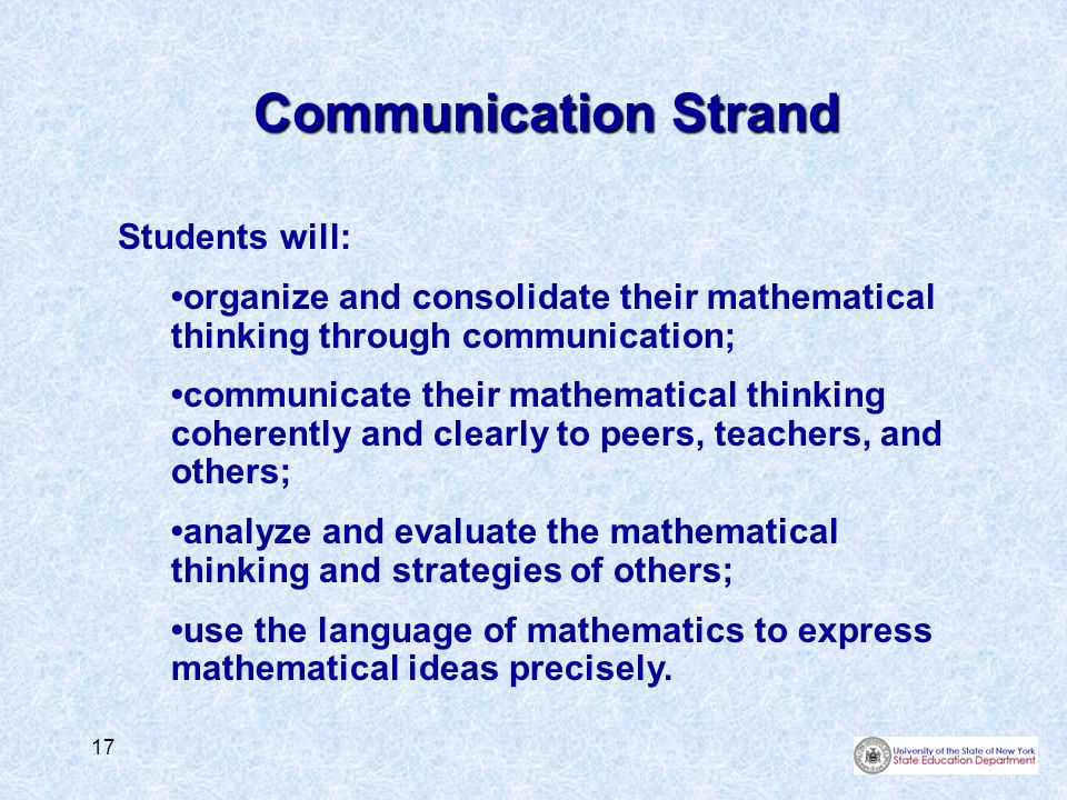 17 Communication Strand Students will: organize and consolidate their mathematical thinking through communication; communicate their mathematical thinking coherently and clearly to peers, teachers, and others; analyze and evaluate the mathematical thinking and strategies of others; use the language of mathematics to express mathematical ideas precisely.