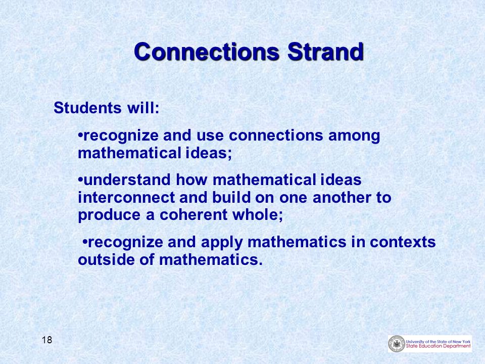 18 Connections Strand Students will: recognize and use connections among mathematical ideas; understand how mathematical ideas interconnect and build on one another to produce a coherent whole; recognize and apply mathematics in contexts outside of mathematics.