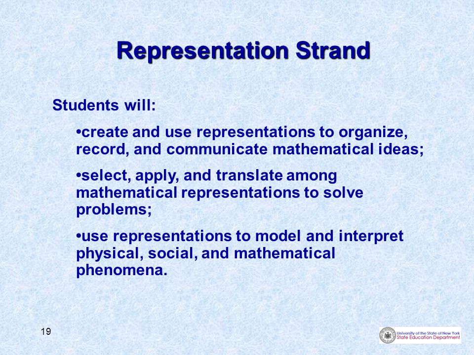 19 Representation Strand Students will: create and use representations to organize, record, and communicate mathematical ideas; select, apply, and translate among mathematical representations to solve problems; use representations to model and interpret physical, social, and mathematical phenomena.