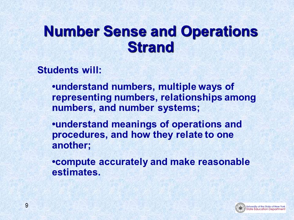 9 Number Sense and Operations Strand Students will: understand numbers, multiple ways of representing numbers, relationships among numbers, and number systems; understand meanings of operations and procedures, and how they relate to one another; compute accurately and make reasonable estimates.