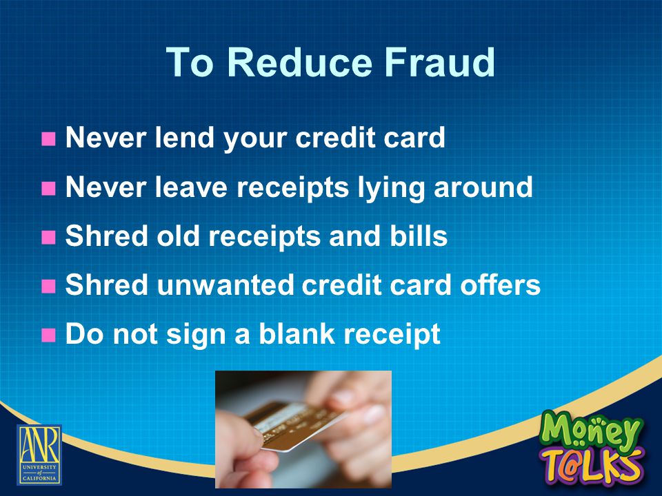 To Reduce Fraud Never lend your credit card Never leave receipts lying around Shred old receipts and bills Shred unwanted credit card offers Do not sign a blank receipt