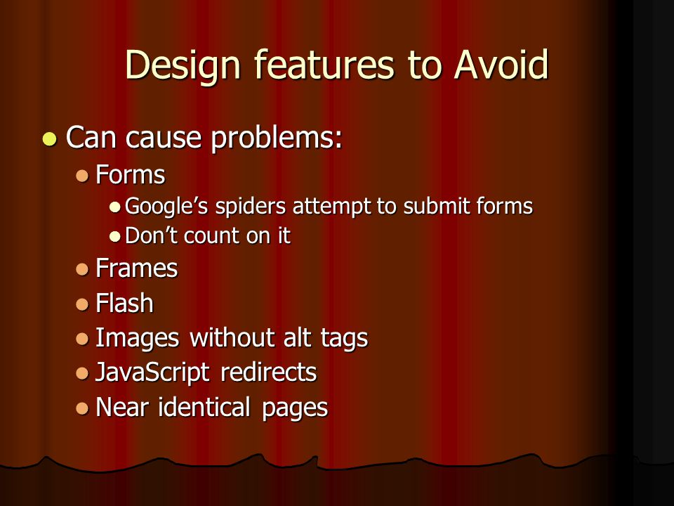Design features to Avoid Can cause problems: Can cause problems: Forms Forms Google’s spiders attempt to submit forms Google’s spiders attempt to submit forms Don’t count on it Don’t count on it Frames Frames Flash Flash Images without alt tags Images without alt tags JavaScript redirects JavaScript redirects Near identical pages Near identical pages