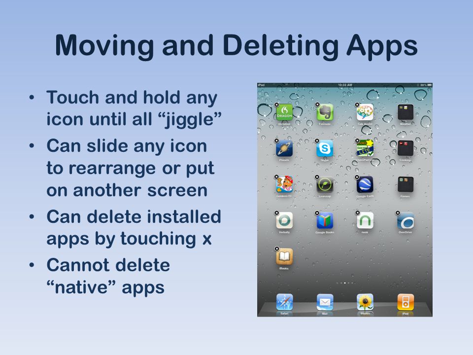 Moving and Deleting Apps Touch and hold any icon until all jiggle Can slide any icon to rearrange or put on another screen Can delete installed apps by touching x Cannot delete native apps
