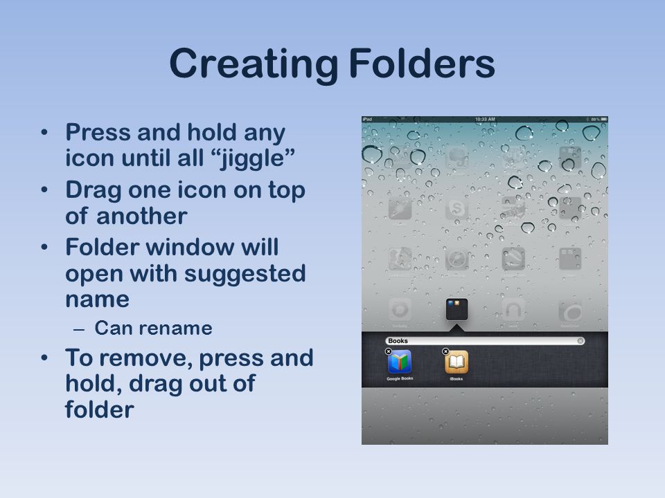 Creating Folders Press and hold any icon until all jiggle Drag one icon on top of another Folder window will open with suggested name – Can rename To remove, press and hold, drag out of folder
