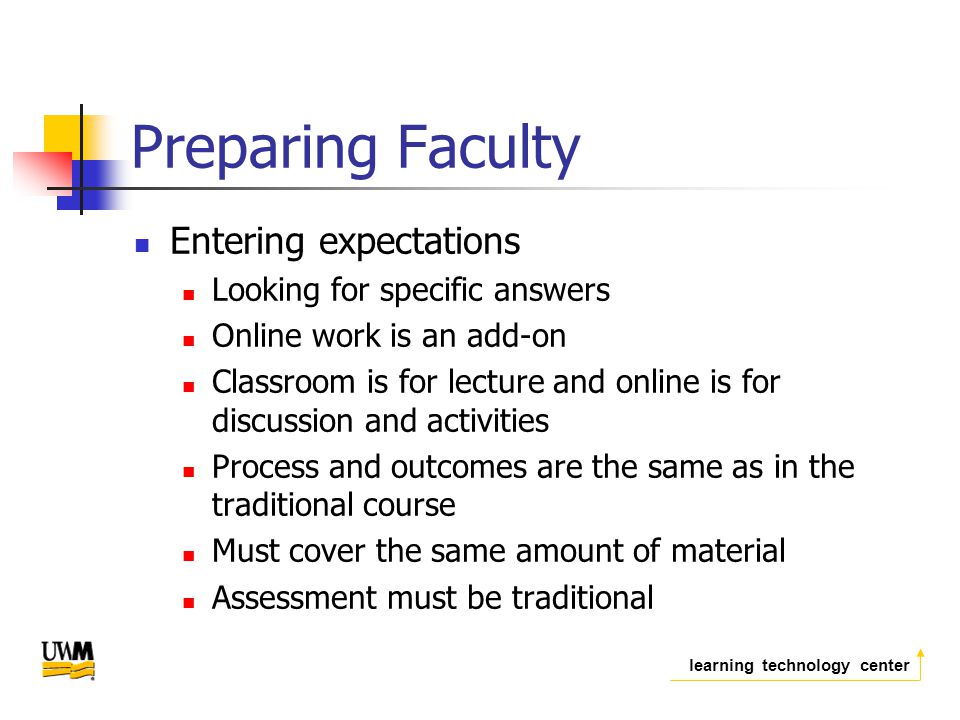 learning technology center Preparing Faculty Entering expectations Looking for specific answers Online work is an add-on Classroom is for lecture and online is for discussion and activities Process and outcomes are the same as in the traditional course Must cover the same amount of material Assessment must be traditional
