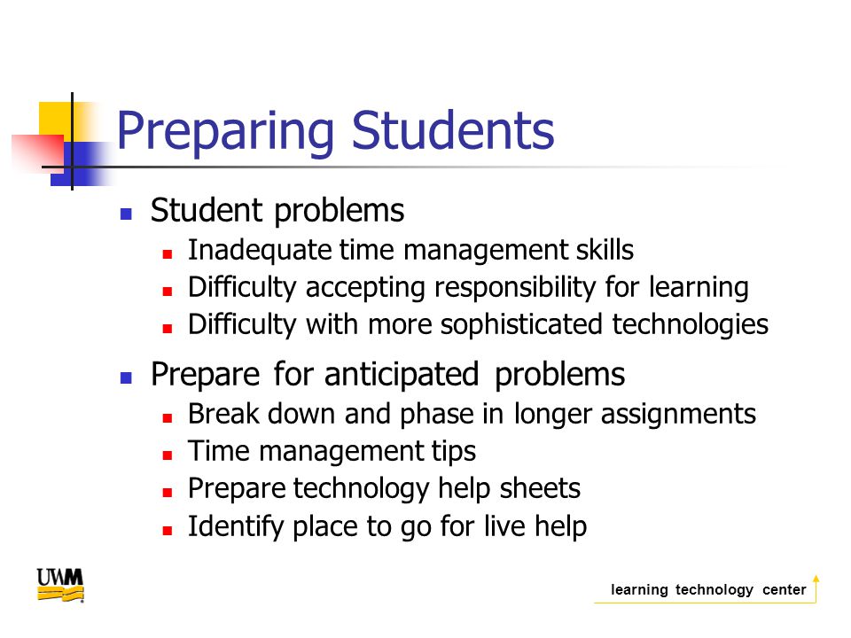 learning technology center Preparing Students Student problems Inadequate time management skills Difficulty accepting responsibility for learning Difficulty with more sophisticated technologies Prepare for anticipated problems Break down and phase in longer assignments Time management tips Prepare technology help sheets Identify place to go for live help
