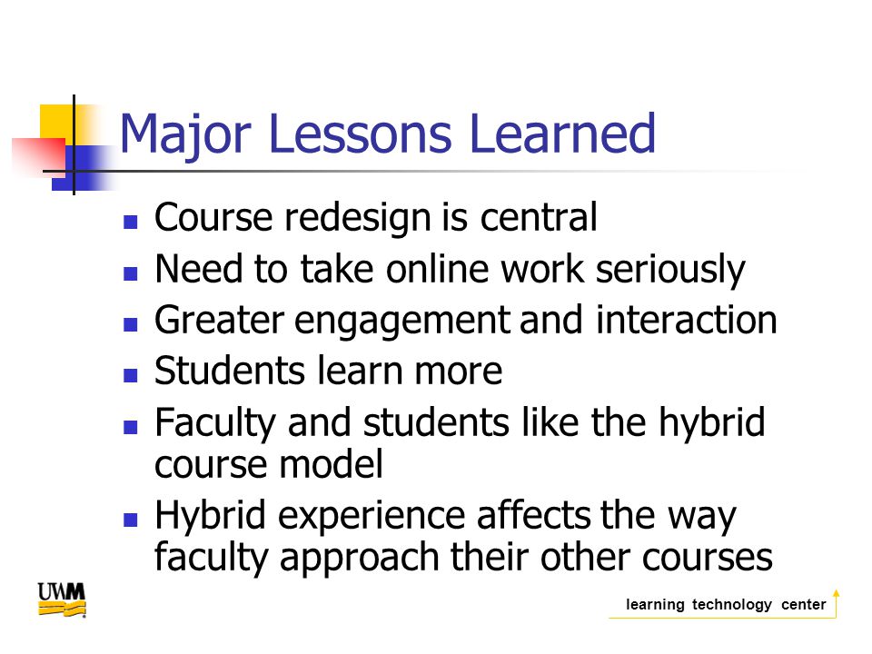 learning technology center Major Lessons Learned Course redesign is central Need to take online work seriously Greater engagement and interaction Students learn more Faculty and students like the hybrid course model Hybrid experience affects the way faculty approach their other courses