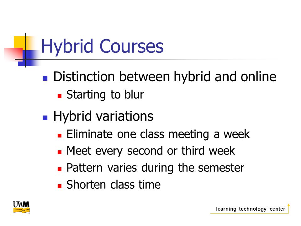 learning technology center Hybrid Courses Distinction between hybrid and online Starting to blur Hybrid variations Eliminate one class meeting a week Meet every second or third week Pattern varies during the semester Shorten class time