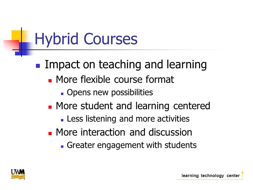 learning technology center Hybrid Courses Impact on teaching and learning More flexible course format Opens new possibilities More student and learning centered Less listening and more activities More interaction and discussion Greater engagement with students