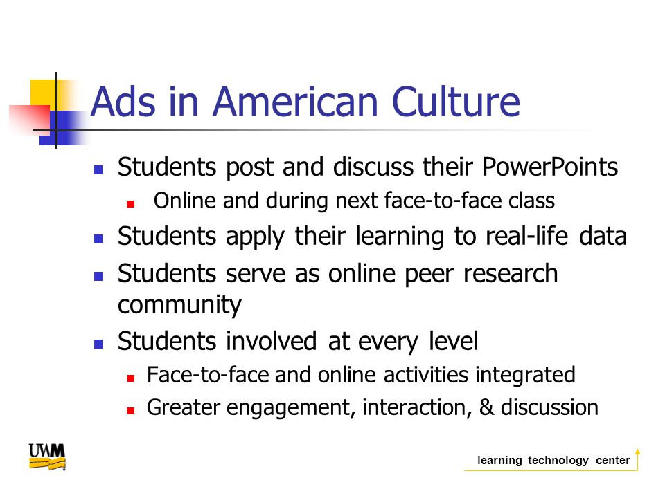 learning technology center Ads in American Culture Students post and discuss their PowerPoints Online and during next face-to-face class Students apply their learning to real-life data Students serve as online peer research community Students involved at every level Face-to-face and online activities integrated Greater engagement, interaction, & discussion