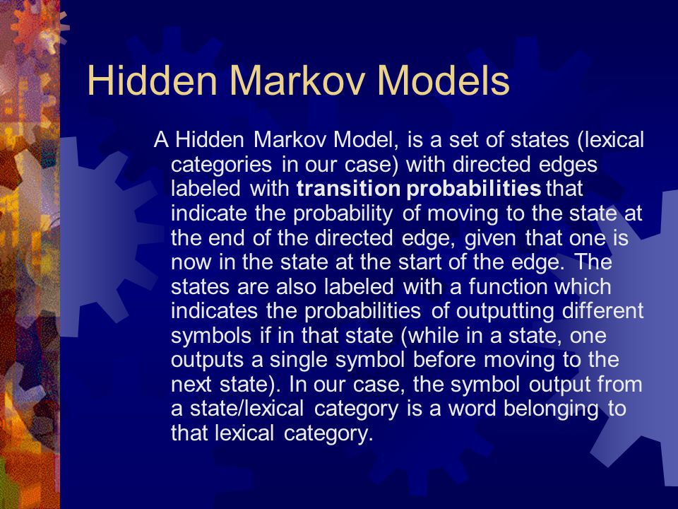 Hidden Markov Models A Hidden Markov Model, is a set of states (lexical categories in our case) with directed edges labeled with transition probabilities that indicate the probability of moving to the state at the end of the directed edge, given that one is now in the state at the start of the edge.