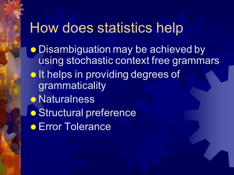 How does statistics help  Disambiguation may be achieved by using stochastic context free grammars  It helps in providing degrees of grammaticality  Naturalness  Structural preference  Error Tolerance