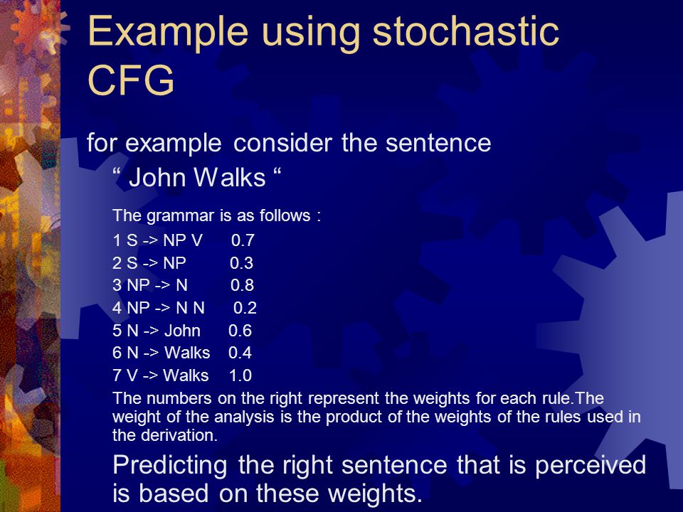 Example using stochastic CFG for example consider the sentence John Walks The grammar is as follows : 1 S -> NP V S -> NP NP -> N NP -> N N N -> John N -> Walks V -> Walks 1.0 The numbers on the right represent the weights for each rule.The weight of the analysis is the product of the weights of the rules used in the derivation.