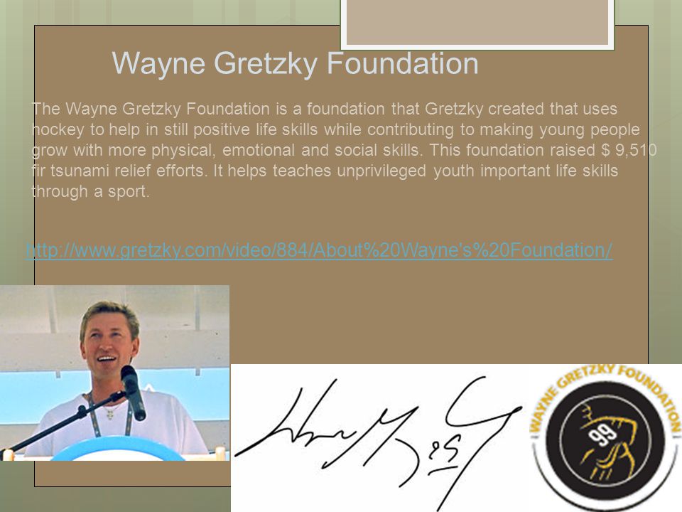 The Wayne Gretzky Foundation is a foundation that Gretzky created that uses hockey to help in still positive life skills while contributing to making young people grow with more physical, emotional and social skills.
