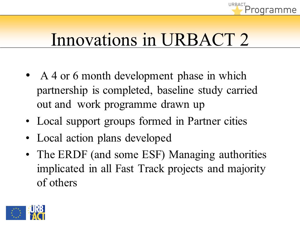 Innovations in URBACT 2 A 4 or 6 month development phase in which partnership is completed, baseline study carried out and work programme drawn up Local support groups formed in Partner cities Local action plans developed The ERDF (and some ESF) Managing authorities implicated in all Fast Track projects and majority of others