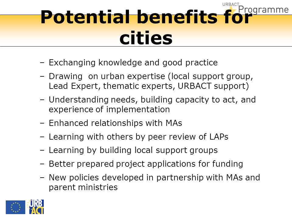 Potential benefits for cities –Exchanging knowledge and good practice –Drawing on urban expertise (local support group, Lead Expert, thematic experts, URBACT support) –Understanding needs, building capacity to act, and experience of implementation –Enhanced relationships with MAs –Learning with others by peer review of LAPs –Learning by building local support groups –Better prepared project applications for funding –New policies developed in partnership with MAs and parent ministries