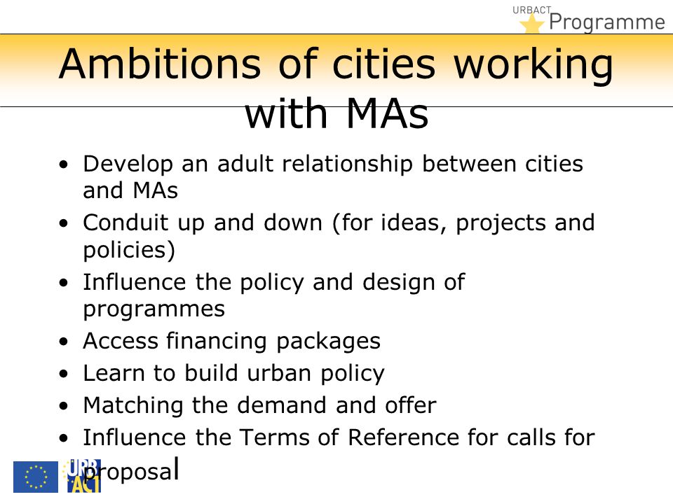 Ambitions of cities working with MAs Develop an adult relationship between cities and MAs Conduit up and down (for ideas, projects and policies) Influence the policy and design of programmes Access financing packages Learn to build urban policy Matching the demand and offer Influence the Terms of Reference for calls for proposa l