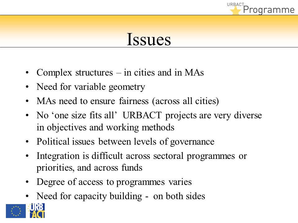 Issues Complex structures – in cities and in MAs Need for variable geometry MAs need to ensure fairness (across all cities) No ‘one size fits all’ URBACT projects are very diverse in objectives and working methods Political issues between levels of governance Integration is difficult across sectoral programmes or priorities, and across funds Degree of access to programmes varies Need for capacity building - on both sides
